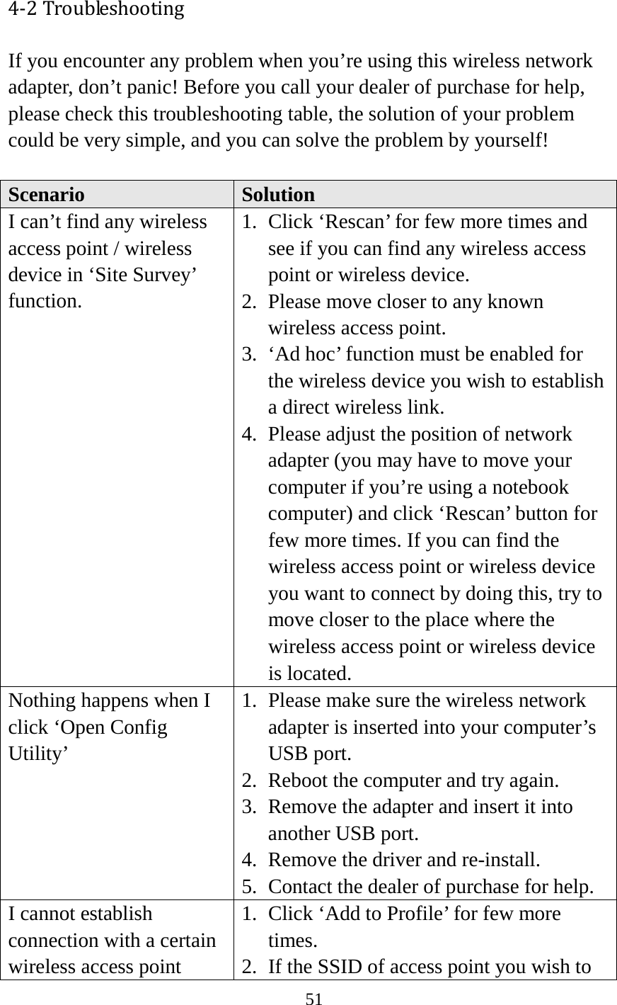 51  4-2 Troubleshooting If you encounter any problem when you’re using this wireless network adapter, don’t panic! Before you call your dealer of purchase for help, please check this troubleshooting table, the solution of your problem could be very simple, and you can solve the problem by yourself!  Scenario Solution I can’t find any wireless access point / wireless device in ‘Site Survey’ function. 1. Click ‘Rescan’ for few more times and see if you can find any wireless access point or wireless device. 2. Please move closer to any known wireless access point. 3. ‘Ad hoc’ function must be enabled for the wireless device you wish to establish a direct wireless link. 4. Please adjust the position of network adapter (you may have to move your computer if you’re using a notebook computer) and click ‘Rescan’ button for few more times. If you can find the wireless access point or wireless device you want to connect by doing this, try to move closer to the place where the wireless access point or wireless device is located. Nothing happens when I click ‘Open Config Utility’ 1. Please make sure the wireless network adapter is inserted into your computer’s USB port.   2. Reboot the computer and try again. 3. Remove the adapter and insert it into another USB port. 4. Remove the driver and re-install. 5. Contact the dealer of purchase for help. I cannot establish connection with a certain wireless access point 1. Click ‘Add to Profile’ for few more times. 2. If the SSID of access point you wish to 