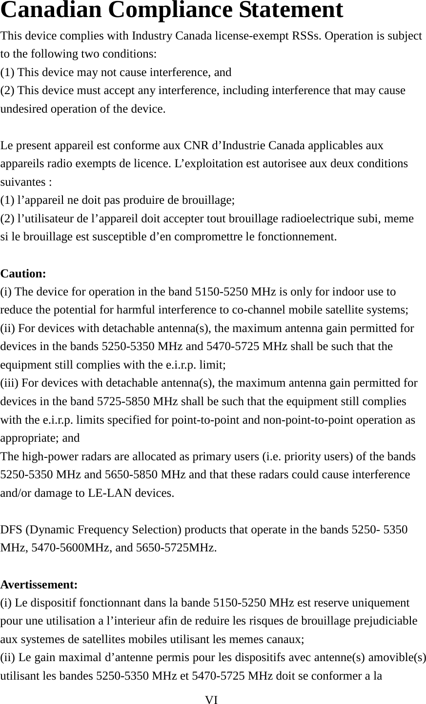 VI  Canadian Compliance Statement   This device complies with Industry Canada license-exempt RSSs. Operation is subject to the following two conditions:   (1) This device may not cause interference, and   (2) This device must accept any interference, including interference that may cause undesired operation of the device.    Le present appareil est conforme aux CNR d’Industrie Canada applicables aux appareils radio exempts de licence. L’exploitation est autorisee aux deux conditions suivantes :   (1) l’appareil ne doit pas produire de brouillage;   (2) l’utilisateur de l’appareil doit accepter tout brouillage radioelectrique subi, meme si le brouillage est susceptible d’en compromettre le fonctionnement.    Caution:   (i) The device for operation in the band 5150-5250 MHz is only for indoor use to reduce the potential for harmful interference to co-channel mobile satellite systems;   (ii) For devices with detachable antenna(s), the maximum antenna gain permitted for devices in the bands 5250-5350 MHz and 5470-5725 MHz shall be such that the equipment still complies with the e.i.r.p. limit;   (iii) For devices with detachable antenna(s), the maximum antenna gain permitted for devices in the band 5725-5850 MHz shall be such that the equipment still complies with the e.i.r.p. limits specified for point-to-point and non-point-to-point operation as appropriate; and   The high-power radars are allocated as primary users (i.e. priority users) of the bands 5250-5350 MHz and 5650-5850 MHz and that these radars could cause interference and/or damage to LE-LAN devices.    DFS (Dynamic Frequency Selection) products that operate in the bands 5250- 5350 MHz, 5470-5600MHz, and 5650-5725MHz.    Avertissement:   (i) Le dispositif fonctionnant dans la bande 5150-5250 MHz est reserve uniquement pour une utilisation a l’interieur afin de reduire les risques de brouillage prejudiciable aux systemes de satellites mobiles utilisant les memes canaux;   (ii) Le gain maximal d’antenne permis pour les dispositifs avec antenne(s) amovible(s) utilisant les bandes 5250-5350 MHz et 5470-5725 MHz doit se conformer a la 