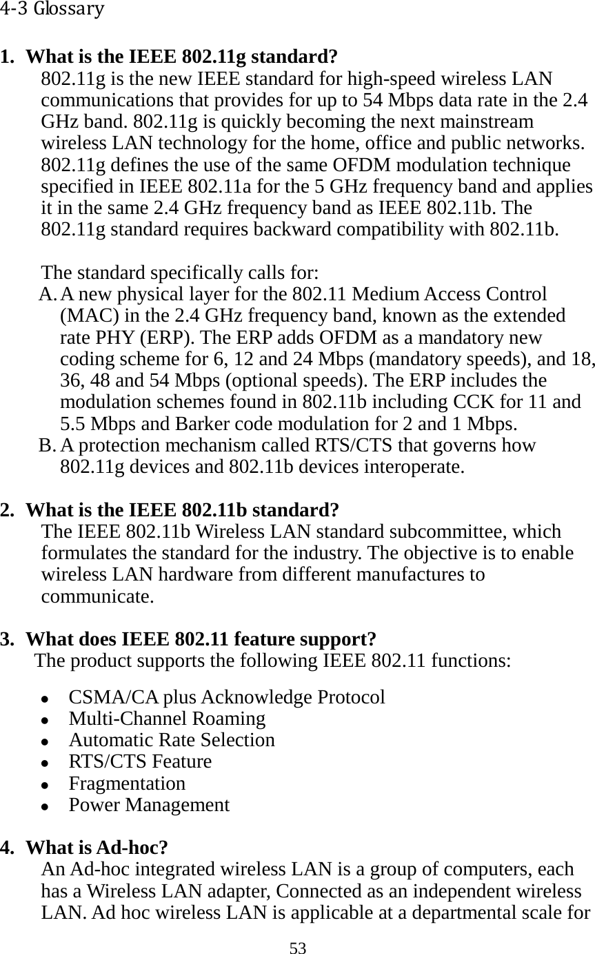 53   4-3 Glossary 1. What is the IEEE 802.11g standard? 802.11g is the new IEEE standard for high-speed wireless LAN communications that provides for up to 54 Mbps data rate in the 2.4 GHz band. 802.11g is quickly becoming the next mainstream wireless LAN technology for the home, office and public networks.   802.11g defines the use of the same OFDM modulation technique specified in IEEE 802.11a for the 5 GHz frequency band and applies it in the same 2.4 GHz frequency band as IEEE 802.11b. The 802.11g standard requires backward compatibility with 802.11b.  The standard specifically calls for:   A. A new physical layer for the 802.11 Medium Access Control (MAC) in the 2.4 GHz frequency band, known as the extended rate PHY (ERP). The ERP adds OFDM as a mandatory new coding scheme for 6, 12 and 24 Mbps (mandatory speeds), and 18, 36, 48 and 54 Mbps (optional speeds). The ERP includes the modulation schemes found in 802.11b including CCK for 11 and 5.5 Mbps and Barker code modulation for 2 and 1 Mbps. B. A protection mechanism called RTS/CTS that governs how 802.11g devices and 802.11b devices interoperate.  2. What is the IEEE 802.11b standard? The IEEE 802.11b Wireless LAN standard subcommittee, which formulates the standard for the industry. The objective is to enable wireless LAN hardware from different manufactures to communicate.  3. What does IEEE 802.11 feature support? The product supports the following IEEE 802.11 functions:  CSMA/CA plus Acknowledge Protocol  Multi-Channel Roaming  Automatic Rate Selection  RTS/CTS Feature  Fragmentation  Power Management  4. What is Ad-hoc? An Ad-hoc integrated wireless LAN is a group of computers, each has a Wireless LAN adapter, Connected as an independent wireless LAN. Ad hoc wireless LAN is applicable at a departmental scale for 