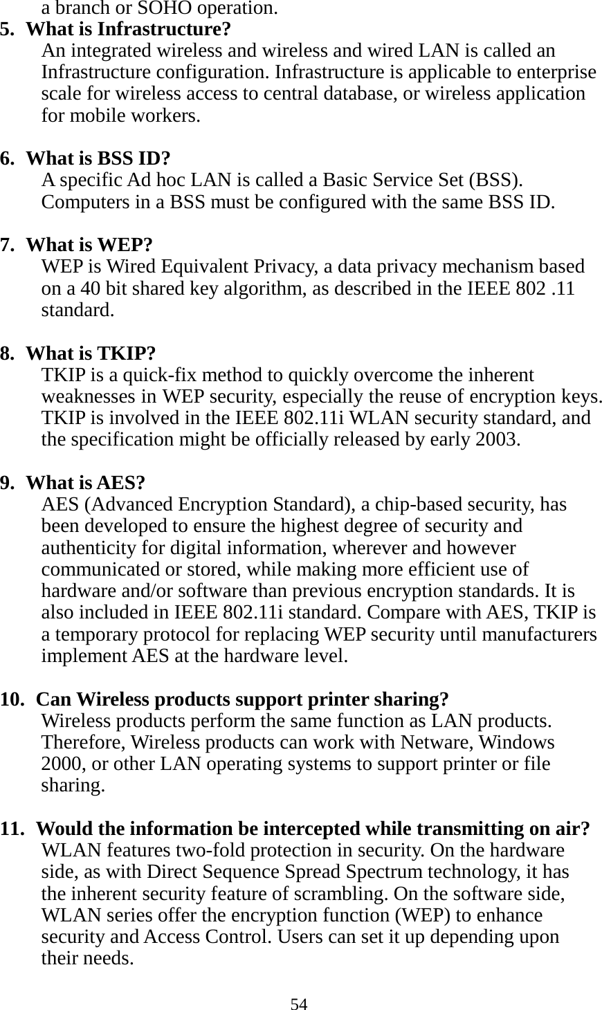 54  a branch or SOHO operation. 5. What is Infrastructure? An integrated wireless and wireless and wired LAN is called an Infrastructure configuration. Infrastructure is applicable to enterprise scale for wireless access to central database, or wireless application for mobile workers.  6. What is BSS ID? A specific Ad hoc LAN is called a Basic Service Set (BSS). Computers in a BSS must be configured with the same BSS ID.  7. What is WEP? WEP is Wired Equivalent Privacy, a data privacy mechanism based on a 40 bit shared key algorithm, as described in the IEEE 802 .11 standard.  8. What is TKIP? TKIP is a quick-fix method to quickly overcome the inherent weaknesses in WEP security, especially the reuse of encryption keys. TKIP is involved in the IEEE 802.11i WLAN security standard, and the specification might be officially released by early 2003.  9. What is AES? AES (Advanced Encryption Standard), a chip-based security, has been developed to ensure the highest degree of security and authenticity for digital information, wherever and however communicated or stored, while making more efficient use of hardware and/or software than previous encryption standards. It is also included in IEEE 802.11i standard. Compare with AES, TKIP is a temporary protocol for replacing WEP security until manufacturers implement AES at the hardware level.  10.  Can Wireless products support printer sharing?   Wireless products perform the same function as LAN products. Therefore, Wireless products can work with Netware, Windows 2000, or other LAN operating systems to support printer or file sharing.  11.  Would the information be intercepted while transmitting on air? WLAN features two-fold protection in security. On the hardware side, as with Direct Sequence Spread Spectrum technology, it has the inherent security feature of scrambling. On the software side, WLAN series offer the encryption function (WEP) to enhance security and Access Control. Users can set it up depending upon their needs.  