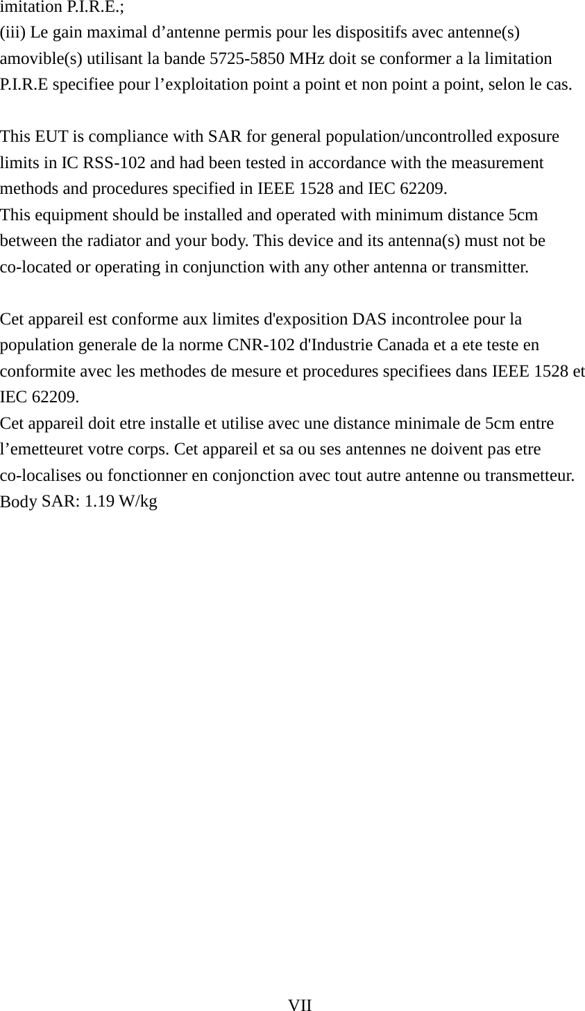 VII  imitation P.I.R.E.;   (iii) Le gain maximal d’antenne permis pour les dispositifs avec antenne(s) amovible(s) utilisant la bande 5725-5850 MHz doit se conformer a la limitation P.I.R.E specifiee pour l’exploitation point a point et non point a point, selon le cas.    This EUT is compliance with SAR for general population/uncontrolled exposure limits in IC RSS-102 and had been tested in accordance with the measurement methods and procedures specified in IEEE 1528 and IEC 62209.   This equipment should be installed and operated with minimum distance 5cm between the radiator and your body. This device and its antenna(s) must not be co-located or operating in conjunction with any other antenna or transmitter.    Cet appareil est conforme aux limites d&apos;exposition DAS incontrolee pour la population generale de la norme CNR-102 d&apos;Industrie Canada et a ete teste en conformite avec les methodes de mesure et procedures specifiees dans IEEE 1528 et IEC 62209.   Cet appareil doit etre installe et utilise avec une distance minimale de 5cm entre l’emetteuret votre corps. Cet appareil et sa ou ses antennes ne doivent pas etre co-localises ou fonctionner en conjonction avec tout autre antenne ou transmetteur.   Body SAR: 1.19 W/kg    