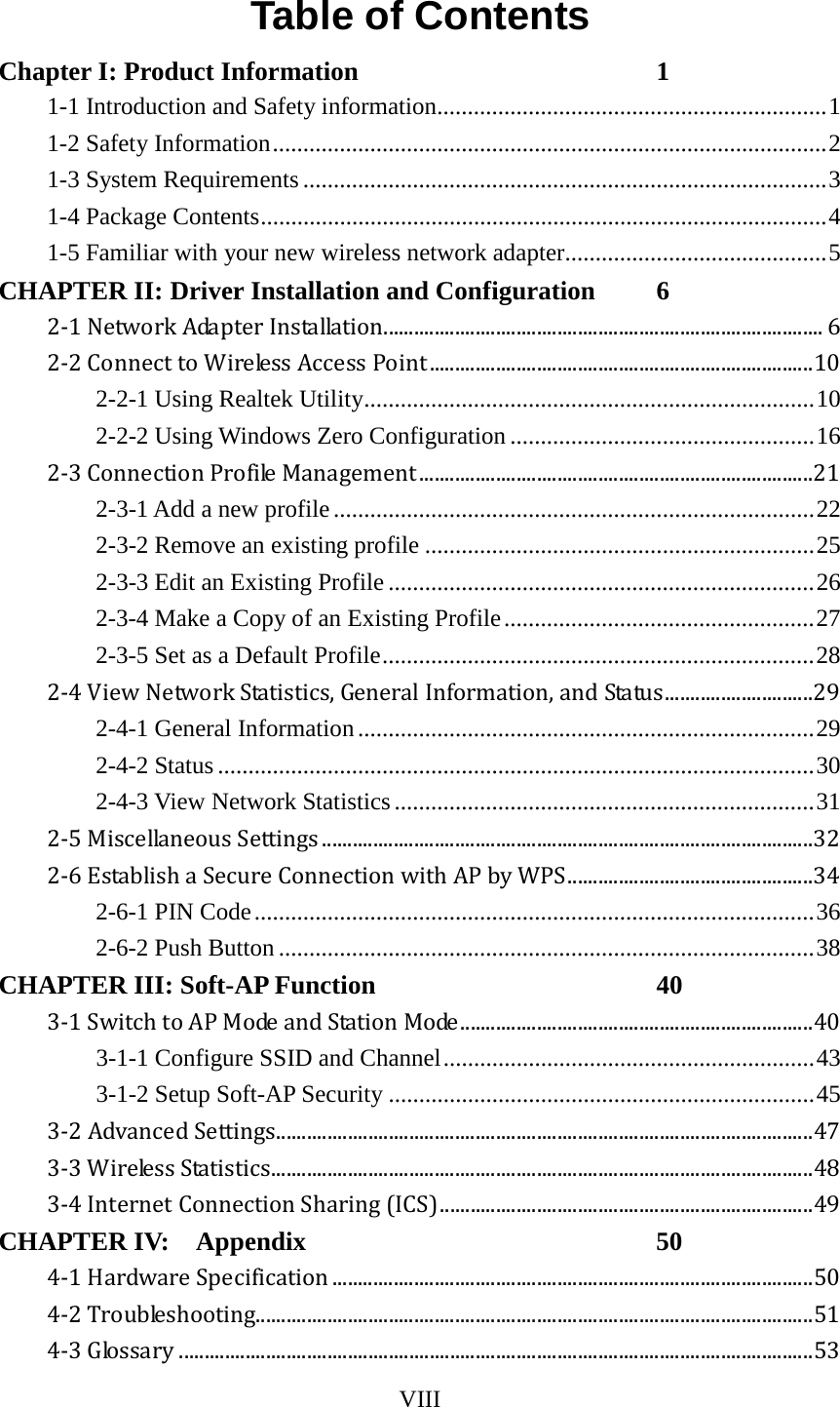 VIII  Table of Contents Chapter I: Product Information  1 1-1 Introduction and Safety information ................................................................ 1 1-2 Safety Information ........................................................................................... 2 1-3 System Requirements ...................................................................................... 3 1-4 Package Contents ............................................................................................. 4 1-5 Familiar with your new wireless network adapter ........................................... 5 CHAPTER II: Driver Installation and Configuration  6 2-1 Network Adapter Installation ...................................................................................... 6 2-2 Connect to Wireless Access Point ........................................................................... 10 2-2-1 Using Realtek Utility .......................................................................... 10 2-2-2 Using Windows Zero Configuration .................................................. 16 2-3 Connection Profile Management ............................................................................. 21 2-3-1 Add a new profile ............................................................................... 22 2-3-2 Remove an existing profile ................................................................ 25 2-3-3 Edit an Existing Profile ...................................................................... 26 2-3-4 Make a Copy of an Existing Profile ................................................... 27 2-3-5 Set as a Default Profile ....................................................................... 28 2-4 View Network Statistics, General Information, and Status ............................. 29 2-4-1 General Information ........................................................................... 29 2-4-2 Status .................................................................................................. 30 2-4-3 View Network Statistics ..................................................................... 31 2-5 Miscellaneous Settings ................................................................................................ 32 2-6 Establish a Secure Connection with AP by WPS ................................................ 34 2-6-1 PIN Code ............................................................................................ 36 2-6-2 Push Button ........................................................................................ 38 CHAPTER III: Soft-AP Function  40 3-1 Switch to AP Mode and Station Mode ..................................................................... 40 3-1-1 Configure SSID and Channel ............................................................. 43 3-1-2 Setup Soft-AP Security ...................................................................... 45 3-2 Advanced Settings ......................................................................................................... 47 3-3 Wireless Statistics .......................................................................................................... 48 3-4 Internet Connection Sharing (ICS) ......................................................................... 49 CHAPTER IV:    Appendix  50 4-1 Hardware Specification .............................................................................................. 50 4-2 Troubleshooting............................................................................................................. 51 4-3 Glossary ............................................................................................................................ 53