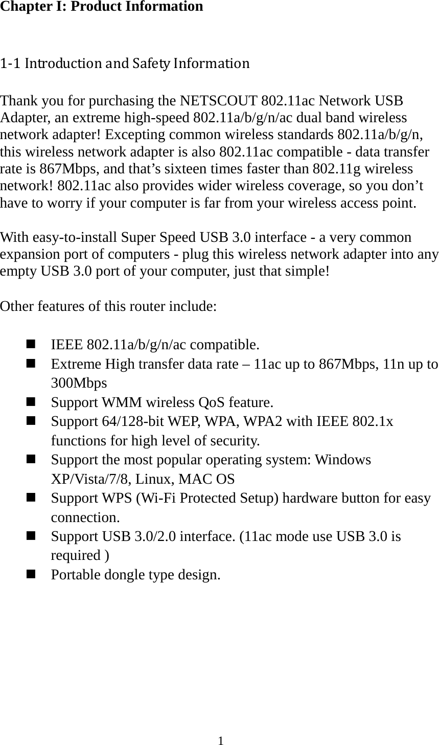 1  Chapter I: Product Information  1-1 Introduction and Safety Information Thank you for purchasing the NETSCOUT 802.11ac Network USB Adapter, an extreme high-speed 802.11a/b/g/n/ac dual band wireless network adapter! Excepting common wireless standards 802.11a/b/g/n, this wireless network adapter is also 802.11ac compatible - data transfer rate is 867Mbps, and that’s sixteen times faster than 802.11g wireless network! 802.11ac also provides wider wireless coverage, so you don’t have to worry if your computer is far from your wireless access point.    With easy-to-install Super Speed USB 3.0 interface - a very common expansion port of computers - plug this wireless network adapter into any empty USB 3.0 port of your computer, just that simple!  Other features of this router include:   IEEE 802.11a/b/g/n/ac compatible.  Extreme High transfer data rate – 11ac up to 867Mbps, 11n up to 300Mbps  Support WMM wireless QoS feature.  Support 64/128-bit WEP, WPA, WPA2 with IEEE 802.1x functions for high level of security.  Support the most popular operating system: Windows XP/Vista/7/8, Linux, MAC OS  Support WPS (Wi-Fi Protected Setup) hardware button for easy connection.  Support USB 3.0/2.0 interface. (11ac mode use USB 3.0 is required )  Portable dongle type design.        