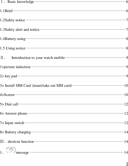  1Ⅰ、Basic knowledge ···························································································6 1.1Brief·················································································································6 1.2Safety notice ····································································································7 1.3Safety alert and notice······················································································7 1.4Battery using····································································································8 1.5 Using notice····································································································8 Ⅱ、  Introduction to your watch mobile·····························································9 1&gt;picture induction·······························································································9 2&gt; key pad ············································································································9 3&gt; Install SIM Card (insert/take out SIM card) ···················································10 4&gt;Screen·············································································································10 5&gt; Dial call·········································································································12 6&gt; Answer phone································································································12 7&gt; Input switch···································································································12 8&gt; Battery charging·····························································································14 Ⅲ、shortcut function ·························································································14 1、message ······························································································14 