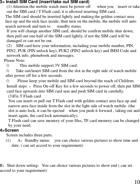  103&gt; Install SIM Card (insert/take out SIM card) (1) Attention the mobile watch must be power off   when you  insert or take out the SIM card / T Flash card, it is allowed inserting SIM card. .  The SIM card should be inserted lightly and making the golden contact area face up and the nick face inside, then turn on the mobile, the mobile will auto search network and turn to   standby status. If you will change another SIM card, should be confirm mobile shut down, then pull out one half of the SIM card lightly, if not the SIM card will be damaged or can not be out.  (2)  SIM card have your information, including your mobile number, PIN, PIN2, PUK (PIN unlock key), PUK2 (PIN2 unlock key) and IMSI Code and network info, phonebook and messages. Please Note: ☆  This mobile support 3V SIM card. ☆  Take out/insert SIM card from the slot in the right side of watch mobile after power off for a few seconds. ☆ Please keep your mobile and SIM card beyond the reach of Children. Install steps  ：Press On-off Key for a few seconds to power off, then put SIM card face upwards into SIM card seat and push SIM card in carefully. (3)Fix T Flash card You can insert or pull out T Flash card with golden contact area face up and narrow area face inside from the slot in the light side of watch mobile. (the slot is auto lock, it can be ejected  when you push it forward , taking out and insert again, the card lock automatically).  T Flash card can save memory of your files, TF card memory can be changed by your need. 4&gt;Screen Screen includes three parts. (1) A：Standby menu:  you can choice various pictures to show time and date. ( can set accord to your requirement)            B：Shut down setting：You can choice various pictures to show end ( can set accord to your requirement)  