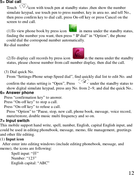  125&gt; Dial call Touch  icon with touch pen at standby status ,then show the number simulate keypad, use touch pen to press number, key in area no. and tell No., then press confirm key to dial call, press On-off key or press Cancel on the screen to end call. (1)To view phone book by press icon   in menu under the standby status, finding the number you want, then press “ IP dial” in “Option”, the phone could dial the correspond number automatically. Re-dial number (2)To display call records by press icon  in the menu under the standby status, please choose number from call number display, then dial the call.  (3) Dial quick No. From “Settings-Phone setup-Speed dial”, find quickly dial list to edit No. and confirm the status setting is “Open”, Press  under the standby status to show digital simulate keypad, press any No. from 2~9, and dial the quick No.. 6&gt; Answer phone Press “confirmation key” to answer. Press “On-off key” to stop a call. Press “On-off key” to refuse a call. Press “Option” to “Pause, stop, new call, phone book, message, voice record, mute/restore, double music multi frequency and so on. 7&gt; Input switch This mobile support hand write, spell, number, English, capital English input, and could be used in editing phonebook, message, memo, file management, greetings and other file editing. (1) Input icon  After enter into editing windows (include editing phonebook, message, and memo), the icons are following: Spell input: “拼” Number: “123” English capital: “ABC” 