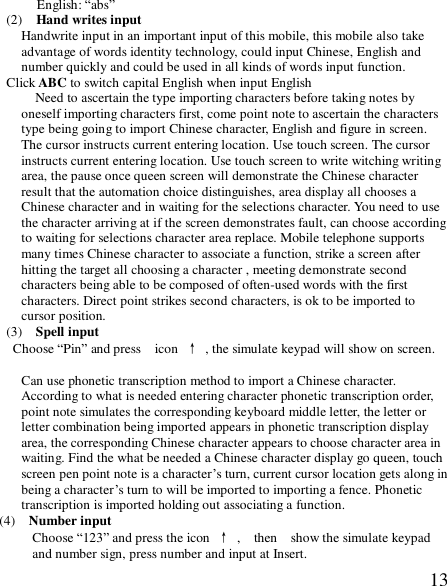  13English: “abs” (2)  Hand writes input  Handwrite input in an important input of this mobile, this mobile also take advantage of words identity technology, could input Chinese, English and number quickly and could be used in all kinds of words input function.  Click ABC to switch capital English when input English   Need to ascertain the type importing characters before taking notes by oneself importing characters first, come point note to ascertain the characters type being going to import Chinese character, English and figure in screen. The cursor instructs current entering location. Use touch screen. The cursor instructs current entering location. Use touch screen to write witching writing area, the pause once queen screen will demonstrate the Chinese character result that the automation choice distinguishes, area display all chooses a Chinese character and in waiting for the selections character. You need to use the character arriving at if the screen demonstrates fault, can choose according to waiting for selections character area replace. Mobile telephone supports many times Chinese character to associate a function, strike a screen after hitting the target all choosing a character , meeting demonstrate second characters being able to be composed of often-used words with the first characters. Direct point strikes second characters, is ok to be imported to cursor position.  (3)  Spell input Choose “Pin” and press  icon ↑ , the simulate keypad will show on screen.  Can use phonetic transcription method to import a Chinese character.   According to what is needed entering character phonetic transcription order, point note simulates the corresponding keyboard middle letter, the letter or letter combination being imported appears in phonetic transcription display area, the corresponding Chinese character appears to choose character area in waiting. Find the what be needed a Chinese character display go queen, touch screen pen point note is a character’s turn, current cursor location gets along in being a character’s turn to will be imported to importing a fence. Phonetic transcription is imported holding out associating a function. (4)  Number input    Choose “123” and press the icon ↑ ,  then  show the simulate keypad and number sign, press number and input at Insert. 