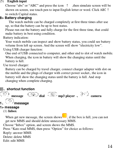  14(5)  English input  Choose “abs” or “ABC” and press the icon ↑  ,then simulate screen will be shown on screen, use touch pen to input English letter or word. Click ABC↑   to switch Capital status. 8&gt; Battery charging The watch mobile can be charged completely at first three times after use up, so that the battery can be up to best status. Please run out the battery and fully charge for the first three time, that could make battery in best using condition. Battery indication: Your watch mobile can inspect and show battery status, you could see battery volume from left up screen. And the screen will show “electricity low”. Using USB charger function: One end of USB connected to computer, and other end to slot of watch mobile. When charging, the icon in battery will show the changing status until the battery is full. Use travel charger: Battery can be charged by travel charger, connect charger adapter with slot on the mobile and the plugs of charger with correct power socket., the icon in battery will show the changing status until the battery is full. And stop changing when complete charging.  Ⅲ、shortcut function  message   dial  mp3 player  、 camera 1、message 1&gt; message   (1) Inbox When get new message, the screen shows , if the box is full, you can not get new MMS and should delete unnecessary MMS. Choose “Inbox” option, and screen shows the MMS. Press “Kato read MMS, then press “Option” for choice as follows: Reply: answer MMS Delete: delete MMS Edit: edit MMS 