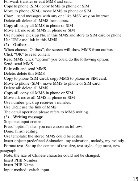  15Forward: transfer or edit MMS and send. Cope to phone (SIM): copy MMS to phone or SIM Move to phone (SIM): move MMS to phone or SIM. Chat:  send messages with any one like MSN way on internet . Delete all: delete all MMS from inbox. Copy all: copy all MMS in phone or SIM Move all: move all MMS in phone or SIM Use number: pick up No. in this MMS and store to SIM card or phone. Use URL: use link in this MMS (2)  Outbox When choose “Outbox”, the screen will show MMS from outbox Click “OK” to read content Read MMS, click “Option” you could do the following option: Send: send MMS Edit: edit and send MMS. Delete: delete this MMS Copy to phone (SIM card): copy MMS to phone or SIM card. Move to phone (SIM): move MMS to phone or SIM card. Delete all: delete all MMS Copy all: copy all MMS in phone or SIM Move all: move all MMS in phone or SIM Use number: pick up receiver’s number. Use URL: use the link of MMS The detail operation please refers to MMS writing. (3)  Writing message Step one: input content Press “option”, then you can choose as follows: Done: finish editing. Use template: the stored MMS could be edited. Insert object: predefined Animation, my animation, melody, my melody. Format text: Set up the content of text size, text style, alignment, new paragraph. Note: the size of Chinese character could not be changed. Insert PHB Number Insert PHB Name  Input method: switch input. 