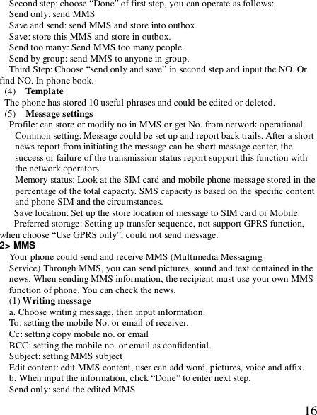  16Second step: choose “Done” of first step, you can operate as follows: Send only: send MMS Save and send: send MMS and store into outbox. Save: store this MMS and store in outbox. Send too many: Send MMS too many people. Send by group: send MMS to anyone in group. Third Step: Choose “send only and save” in second step and input the NO. Or find NO. In phone book.  (4)  Template The phone has stored 10 useful phrases and could be edited or deleted. (5)  Message settings Profile: can store or modify no in MMS or get No. from network operational. Common setting: Message could be set up and report back trails. After a short news report from initiating the message can be short message center, the success or failure of the transmission status report support this function with the network operators. Memory status: Look at the SIM card and mobile phone message stored in the percentage of the total capacity. SMS capacity is based on the specific content and phone SIM and the circumstances. Save location: Set up the store location of message to SIM card or Mobile. Preferred storage: Setting up transfer sequence, not support GPRS function, when choose “Use GPRS only”, could not send message. 2&gt; MMS Your phone could send and receive MMS (Multimedia Messaging Service).Through MMS, you can send pictures, sound and text contained in the news. When sending MMS information, the recipient must use your own MMS function of phone. You can check the news. (1) Writing message a. Choose writing message, then input information. To: setting the mobile No. or email of receiver. Cc: setting copy mobile no. or email BCC: setting the mobile no. or email as confidential. Subject: setting MMS subject Edit content: edit MMS content, user can add word, pictures, voice and affix. b. When input the information, click “Done” to enter next step. Send only: send the edited MMS 