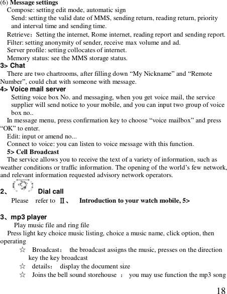  18(6) Message settings Compose: setting edit mode, automatic sign Send: setting the valid date of MMS, sending return, reading return, priority and interval time and sending time. Retrieve：Setting the internet, Rome internet, reading report and sending report. Filter: setting anonymity of sender, receive max volume and ad. Server profile: setting collocates of internet. Memory status: see the MMS storage status. 3&gt; Chat There are two chartrooms, after filling down “My Nickname” and “Remote Number”, could chat with someone with message.  4&gt; Voice mail server Setting voice box No. and messaging, when you get voice mail, the service supplier will send notice to your mobile, and you can input two group of voice box no.. In message menu, press confirmation key to choose “voice mailbox” and press “OK” to enter. Edit: input or amend no...  Connect to voice: you can listen to voice message with this function. 5&gt; Cell Broadcast The service allows you to receive the text of a variety of information, such as weather conditions or traffic information. The opening of the world’s few network, and relevant information requested advisory network operators. 2、 Dial call Please  refer to Ⅱ、  Introduction to your watch mobile, 5&gt;  3、mp3 player   Play music file and ring file   Press light key choice music listing, choice a music name, click option, then operating ☆  Broadcast： the broadcast assigns the music, presses on the direction key the key broadcast ☆  details： display the document size ☆  Joins the bell sound storehouse  ： you may use function the mp3 song 