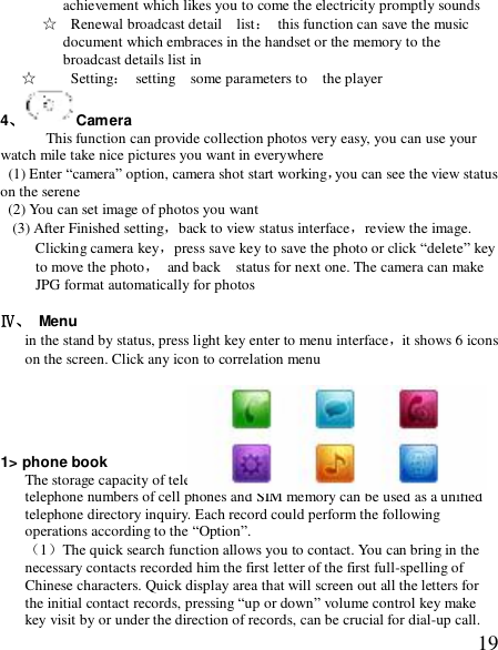  19achievement which likes you to come the electricity promptly sounds ☆  Renewal broadcast detail  list： this function can save the music document which embraces in the handset or the memory to the broadcast details list in ☆  Setting： setting  some parameters to  the player 4、Camera      This function can provide collection photos very easy, you can use your watch mile take nice pictures you want in everywhere   (1) Enter “camera” option, camera shot start working，you can see the view status on the serene (2) You can set image of photos you want  (3) After Finished setting，back to view status interface，review the image. Clicking camera key，press save key to save the photo or click “delete” key to move the photo， and back  status for next one. The camera can make JPG format automatically for photos  Ⅳ、 Menu  in the stand by status, press light key enter to menu interface，it shows 6 icons on the screen. Click any icon to correlation menu      1&gt; phone book The storage capacity of telephone numbers depends on SIM cards. The telephone numbers of cell phones and SIM memory can be used as a unified telephone directory inquiry. Each record could perform the following operations according to the “Option”. （1）The quick search function allows you to contact. You can bring in the necessary contacts recorded him the first letter of the first full-spelling of Chinese characters. Quick display area that will screen out all the letters for the initial contact records, pressing “up or down” volume control key make key visit by or under the direction of records, can be crucial for dial-up call. 