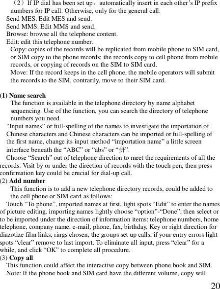  20（2）If IP dial has been set up，automatically insert in each other’s IP prefix numbers for IP call. Otherwise, only for the general call. Send MES: Edit MES and send. Send MMS: Edit MMS and send. Browse: browse all the telephone content. Edit: edit this telephone number. Copy: copies of the records will be replicated from mobile phone to SIM card, or SIM copy to the phone records; the records copy to cell phone from mobile records, or copying of records on the SIM to SIM card. Move: If the record keeps in the cell phone, the mobile operators will submit the records to the SIM, contrarily, move to their SIM card.  (1) Name search The function is available in the telephone directory by name alphabet sequencing. Use of the function, you can search the directory of telephone numbers you need.   “Input names” or full-spelling of the names to investigate the importation of Chinese characters and Chinese characters can be imported or full-spelling of the first name, change its input method “importation name” a little screen interface beneath the “ABC” or “abs” or “拼”. Choose “Search” out of telephone direction to meet the requirements of all the records. Visit by or under the direction of records with the touch pen, then press confirmation key could be crucial for dial-up call. (2) Add number This function is to add a new telephone directory records, could be added to the cell phone or SIM card as follows: Touch “To phone”, imported names at first, light spots “Edit” to enter the names of picture editing, importing names lightly choose “option”-“Done”, then select or to be imported under the direction of information items: telephone numbers, home telephone, company name, e-mail, phone, fax, birthday, Key or right direction for diazotize film links, rings chosen, the groups set up calls, if your entry errors light spots “clear” remove to last import. To eliminate all input, press “clear” for a while, and click “OK” to complete all procedure. (3) Copy all This function could affect the interactive copy between phone book and SIM. Note: If the phone book and SIM card have the different volume, copy will 