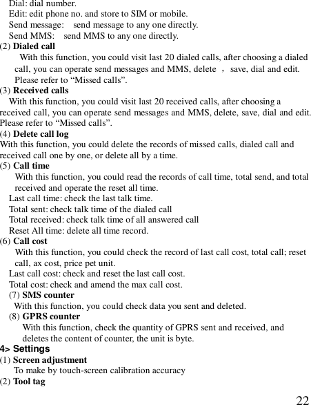  22Dial: dial number. Edit: edit phone no. and store to SIM or mobile. Send message:  send message to any one directly. Send MMS:  send MMS to any one directly. (2) Dialed call  With this function, you could visit last 20 dialed calls, after choosing a dialed call, you can operate send messages and MMS, delete  ，save, dial and edit. Please refer to “Missed calls”. (3) Received calls With this function, you could visit last 20 received calls, after choosing a received call, you can operate send messages and MMS, delete, save, dial and edit. Please refer to “Missed calls”. (4) Delete call log With this function, you could delete the records of missed calls, dialed call and received call one by one, or delete all by a time. (5) Call time With this function, you could read the records of call time, total send, and total received and operate the reset all time. Last call time: check the last talk time. Total sent: check talk time of the dialed call Total received: check talk time of all answered call Reset All time: delete all time record. (6) Call cost With this function, you could check the record of last call cost, total call; reset call, ax cost, price pet unit. Last call cost: check and reset the last call cost. Total cost: check and amend the max call cost. (7) SMS counter With this function, you could check data you sent and deleted.   (8) GPRS counter  With this function, check the quantity of GPRS sent and received, and deletes the content of counter, the unit is byte. 4&gt; Settings (1) Screen adjustment  To make by touch-screen calibration accuracy (2) Tool tag   