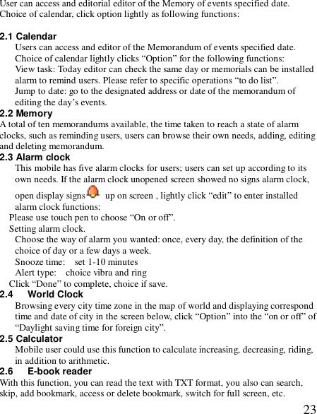  23User can access and editorial editor of the Memory of events specified date. Choice of calendar, click option lightly as following functions:  2.1 Calendar Users can access and editor of the Memorandum of events specified date. Choice of calendar lightly clicks “Option” for the following functions: View task: Today editor can check the same day or memorials can be installed alarm to remind users. Please refer to specific operations “to do list”. Jump to date: go to the designated address or date of the memorandum of editing the day’s events. 2.2 Memory  A total of ten memorandums available, the time taken to reach a state of alarm clocks, such as reminding users, users can browse their own needs, adding, editing and deleting memorandum. 2.3 Alarm clock This mobile has five alarm clocks for users; users can set up according to its own needs. If the alarm clock unopened screen showed no signs alarm clock, open display signs  up on screen , lightly click “edit” to enter installed alarm clock functions: Please use touch pen to choose “On or off”. Setting alarm clock. Choose the way of alarm you wanted: once, every day, the definition of the choice of day or a few days a week. Snooze time:  set 1-10 minutes  Alert type:  choice vibra and ring  Click “Done” to complete, choice if save. 2.4   World Clock Browsing every city time zone in the map of world and displaying correspond time and date of city in the screen below, click “Option” into the “on or off” of “Daylight saving time for foreign city”. 2.5 Calculator Mobile user could use this function to calculate increasing, decreasing, riding, in addition to arithmetic. 2.6   E-book reader With this function, you can read the text with TXT format, you also can search, skip, add bookmark, access or delete bookmark, switch for full screen, etc. 