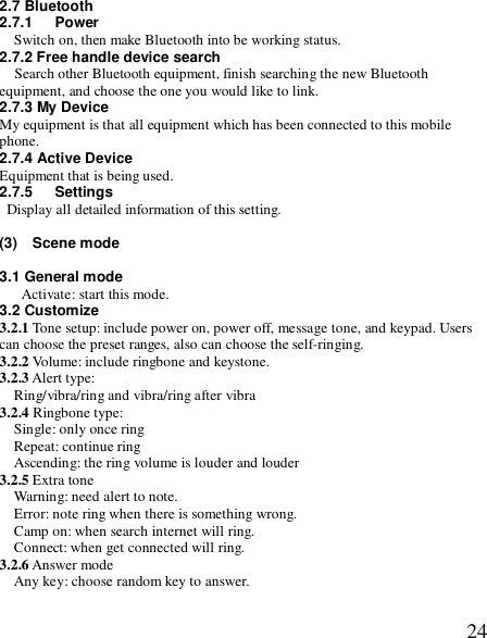  242.7 Bluetooth 2.7.1   Power Switch on, then make Bluetooth into be working status. 2.7.2 Free handle device search   Search other Bluetooth equipment, finish searching the new Bluetooth equipment, and choose the one you would like to link. 2.7.3 My Device My equipment is that all equipment which has been connected to this mobile phone. 2.7.4 Active Device Equipment that is being used. 2.7.5   Settings  Display all detailed information of this setting.  (3)  Scene mode   3.1 General mode Activate: start this mode. 3.2 Customize 3.2.1 Tone setup: include power on, power off, message tone, and keypad. Users can choose the preset ranges, also can choose the self-ringing.  3.2.2 Volume: include ringbone and keystone. 3.2.3 Alert type: Ring/vibra/ring and vibra/ring after vibra 3.2.4 Ringbone type:  Single: only once ring Repeat: continue ring Ascending: the ring volume is louder and louder 3.2.5 Extra tone Warning: need alert to note. Error: note ring when there is something wrong. Camp on: when search internet will ring. Connect: when get connected will ring. 3.2.6 Answer mode Any key: choose random key to answer. 