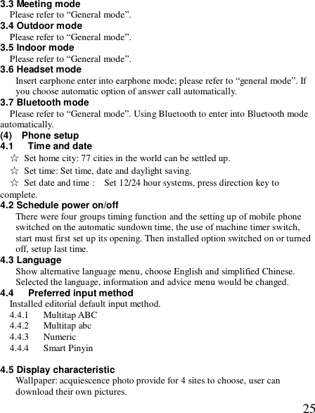  253.3 Meeting mode Please refer to “General mode”. 3.4 Outdoor mode Please refer to “General mode”. 3.5 Indoor mode Please refer to “General mode”. 3.6 Headset mode Insert earphone enter into earphone mode; please refer to “general mode”. If you choose automatic option of answer call automatically.    3.7 Bluetooth mode  Please refer to “General mode”. Using Bluetooth to enter into Bluetooth mode automatically. (4)  Phone setup 4.1   Time and date ☆ Set home city: 77 cities in the world can be settled up. ☆ Set time: Set time, date and daylight saving. ☆ Set date and time :  Set 12/24 hour systems, press direction key to complete. 4.2 Schedule power on/off There were four groups timing function and the setting up of mobile phone switched on the automatic sundown time, the use of machine timer switch, start must first set up its opening. Then installed option switched on or turned off, setup last time. 4.3 Language  Show alternative language menu, choose English and simplified Chinese. Selected the language, information and advice menu would be changed. 4.4   Preferred input method Installed editorial default input method. 4.4.1   Multitap ABC 4.4.2   Multitap abc 4.4.3   Numeric  4.4.4   Smart Pinyin  4.5 Display characteristic Wallpaper: acquiescence photo provide for 4 sites to choose, user can download their own pictures. 