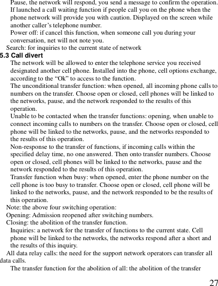  27Pause, the network will respond, you send a message to confirm the operation. If launched a call waiting function if people call you on the phone when the phone network will provide you with caution. Displayed on the screen while another caller’s telephone number. Power off: if cancel this function, when someone call you during your conversation, net will not note you. Search: for inquiries to the current state of network 5.3 Call divert The network will be allowed to enter the telephone service you received designated another cell phone. Installed into the phone, cell options exchange, according to the “Ok” to access to the function. The unconditional transfer function: when opened, all incoming phone calls to numbers on the transfer. Choose open or closed, cell phones will be linked to the networks, pause, and the network responded to the results of this operation. Unable to be contacted when the transfer functions: opening, when unable to connect incoming calls to numbers on the transfer. Choose open or closed, cell phone will be linked to the networks, pause, and the networks responded to the results of this operation. Non-response to the transfer of functions, if incoming calls within the specified delay time, no one answered. Then onto transfer numbers. Choose open or closed, cell phones will be linked to the networks, pause and the network responded to the results of this operation. Transfer function when busy: when opened, enter the phone number on the cell phone is too busy to transfer. Choose open or closed, cell phone will be linked to the networks, pause, and the network responded to be the results of this operation. Note: the above four switching operation:  Opening: Admission reopened after switching numbers. Closing: the abolition of the transfer function. Inquiries: a network for the transfer of functions to the current state. Cell phone will be linked to the networks, the networks respond after a short and the results of this inquiry. All data relay calls: the need for the support network operators can transfer all data calls. The transfer function for the abolition of all: the abolition of the transfer 