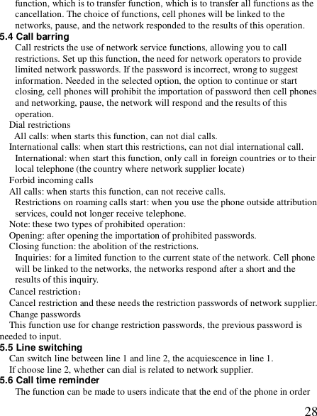  28function, which is to transfer function, which is to transfer all functions as the cancellation. The choice of functions, cell phones will be linked to the networks, pause, and the network responded to the results of this operation. 5.4 Call barring Call restricts the use of network service functions, allowing you to call restrictions. Set up this function, the need for network operators to provide limited network passwords. If the password is incorrect, wrong to suggest information. Needed in the selected option, the option to continue or start closing, cell phones will prohibit the importation of password then cell phones and networking, pause, the network will respond and the results of this operation. Dial restrictions  All calls: when starts this function, can not dial calls. International calls: when start this restrictions, can not dial international call. International: when start this function, only call in foreign countries or to their local telephone (the country where network supplier locate) Forbid incoming calls All calls: when starts this function, can not receive calls. Restrictions on roaming calls start: when you use the phone outside attribution services, could not longer receive telephone. Note: these two types of prohibited operation: Opening: after opening the importation of prohibited passwords. Closing function: the abolition of the restrictions. Inquiries: for a limited function to the current state of the network. Cell phone will be linked to the networks, the networks respond after a short and the results of this inquiry. Cancel restriction： Cancel restriction and these needs the restriction passwords of network supplier. Change passwords This function use for change restriction passwords, the previous password is needed to input. 5.5 Line switching Can switch line between line 1 and line 2, the acquiescence in line 1. If choose line 2, whether can dial is related to network supplier. 5.6 Call time reminder The function can be made to users indicate that the end of the phone in order 