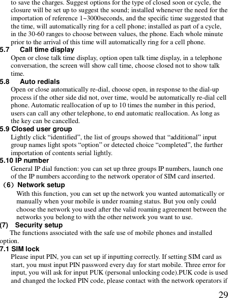  29to save the charges. Suggest options for the type of closed soon or cycle, the closure will be set up to suggest the sound; installed whenever the need for the importation of reference 1~3000seconds, and the specific time suggested that the time, will automatically ring for a cell phone; installed as part of a cycle, in the 30-60 ranges to choose between values, the phone. Each whole minute prior to the arrival of this time will automatically ring for a cell phone. 5.7   Call time display Open or close talk time display, option open talk time display, in a telephone conversation, the screen will show call time, choose closed not to show talk time. 5.8   Auto redials Open or close automatically re-dial, choose open, in response to the dial-up process if the other side did not, over time, would be automatically re-dial cell phone. Automatic reallocation of up to 10 times the number in this period, users can call any other telephone, to end automatic reallocation. As long as the key can be cancelled. 5.9 Closed user group Lightly click “identified”, the list of groups showed that “additional” input group names light spots “option” or detected choice “completed”, the further importation of contents serial lightly. 5.10 IP number General IP dial function: you can set up three groups IP numbers, launch one of the IP numbers according to the network operator of SIM card inserted. （6）Network setup With this function, you can set up the network you wanted automatically or manually when your mobile is under roaming status. But you only could choose the network you used after the valid roaming agreement between the networks you belong to with the other network you want to use. (7)  Security setup The functions associated with the safe use of mobile phones and installed option. 7.1 SIM lock  Please input PIN, you can set up if inputting correctly. If setting SIM card as start, you must input PIN password every day for start mobile. Three error for input, you will ask for input PUK (personal unlocking code).PUK code is used and changed the locked PIN code, please contact with the network operators if 