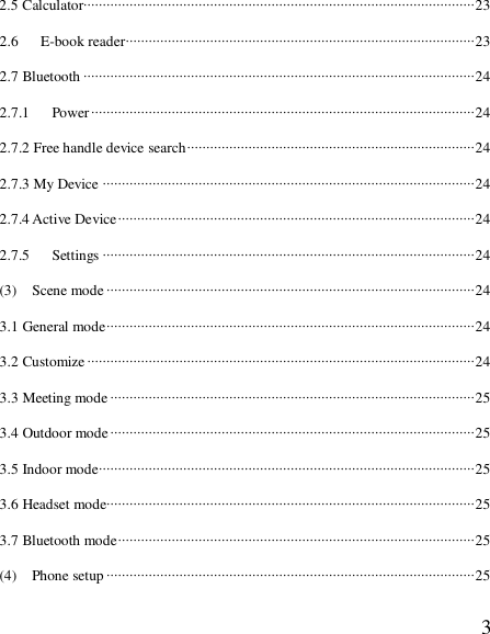  32.5 Calculator······································································································23 2.6   E-book reader···························································································23 2.7 Bluetooth ······································································································24 2.7.1   Power····································································································24 2.7.2 Free handle device search···········································································24 2.7.3 My Device ·································································································24 2.7.4 Active Device·····························································································24 2.7.5   Settings ·································································································24 (3)  Scene mode································································································24 3.1 General mode································································································24 3.2 Customize·····································································································24 3.3 Meeting mode·······························································································25 3.4 Outdoor mode·······························································································25 3.5 Indoor mode··································································································25 3.6 Headset mode································································································25 3.7 Bluetooth mode·····························································································25 (4)  Phone setup ································································································25 