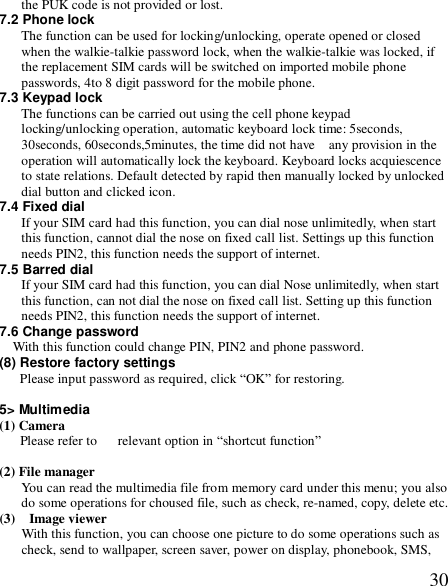  30the PUK code is not provided or lost. 7.2 Phone lock The function can be used for locking/unlocking, operate opened or closed when the walkie-talkie password lock, when the walkie-talkie was locked, if the replacement SIM cards will be switched on imported mobile phone passwords, 4to 8 digit password for the mobile phone. 7.3 Keypad lock The functions can be carried out using the cell phone keypad locking/unlocking operation, automatic keyboard lock time: 5seconds, 30seconds, 60seconds,5minutes, the time did not have  any provision in the operation will automatically lock the keyboard. Keyboard locks acquiescence to state relations. Default detected by rapid then manually locked by unlocked dial button and clicked icon. 7.4 Fixed dial If your SIM card had this function, you can dial nose unlimitedly, when start this function, cannot dial the nose on fixed call list. Settings up this function needs PIN2, this function needs the support of internet. 7.5 Barred dial If your SIM card had this function, you can dial Nose unlimitedly, when start this function, can not dial the nose on fixed call list. Setting up this function needs PIN2, this function needs the support of internet. 7.6 Change password With this function could change PIN, PIN2 and phone password. (8) Restore factory settings Please input password as required, click “OK” for restoring.  5&gt; Multimedia (1) Camera     Please refer to   relevant option in “shortcut function”  (2) File manager  You can read the multimedia file from memory card under this menu; you also do some operations for choused file, such as check, re-named, copy, delete etc. (3)  Image viewer With this function, you can choose one picture to do some operations such as check, send to wallpaper, screen saver, power on display, phonebook, SMS, 