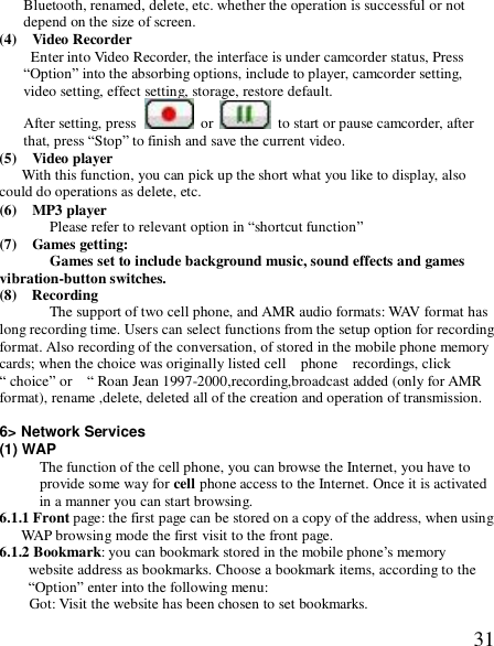  31Bluetooth, renamed, delete, etc. whether the operation is successful or not depend on the size of screen. (4)  Video Recorder Enter into Video Recorder, the interface is under camcorder status, Press “Option” into the absorbing options, include to player, camcorder setting, video setting, effect setting, storage, restore default. After setting, press   or   to start or pause camcorder, after that, press “Stop” to finish and save the current video. (5)  Video player With this function, you can pick up the short what you like to display, also could do operations as delete, etc. (6)  MP3 player Please refer to relevant option in “shortcut function” (7)  Games getting:  Games set to include background music, sound effects and games vibration-button switches. (8)  Recording The support of two cell phone, and AMR audio formats: WAV format has long recording time. Users can select functions from the setup option for recording format. Also recording of the conversation, of stored in the mobile phone memory cards; when the choice was originally listed cell  phone  recordings, click “ choice” or  “ Roan Jean 1997-2000,recording,broadcast added (only for AMR format), rename ,delete, deleted all of the creation and operation of transmission.    6&gt; Network Services (1) WAP The function of the cell phone, you can browse the Internet, you have to provide some way for cell phone access to the Internet. Once it is activated in a manner you can start browsing. 6.1.1 Front page: the first page can be stored on a copy of the address, when using WAP browsing mode the first visit to the front page. 6.1.2 Bookmark: you can bookmark stored in the mobile phone’s memory website address as bookmarks. Choose a bookmark items, according to the “Option” enter into the following menu: Got: Visit the website has been chosen to set bookmarks.  