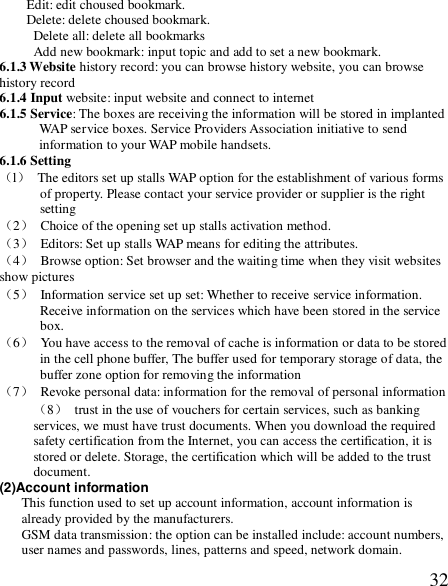  32Edit: edit choused bookmark. Delete: delete choused bookmark. Delete all: delete all bookmarks Add new bookmark: input topic and add to set a new bookmark. 6.1.3 Website history record: you can browse history website, you can browse history record 6.1.4 Input website: input website and connect to internet 6.1.5 Service: The boxes are receiving the information will be stored in implanted WAP service boxes. Service Providers Association initiative to send information to your WAP mobile handsets.  6.1.6 Setting （l） The editors set up stalls WAP option for the establishment of various forms of property. Please contact your service provider or supplier is the right setting （2） Choice of the opening set up stalls activation method.  （3） Editors: Set up stalls WAP means for editing the attributes.  （4） Browse option: Set browser and the waiting time when they visit websites show pictures （5） Information service set up set: Whether to receive service information.  Receive information on the services which have been stored in the service box. （6） You have access to the removal of cache is information or data to be stored in the cell phone buffer, The buffer used for temporary storage of data, the buffer zone option for removing the information （7） Revoke personal data: information for the removal of personal information（8） trust in the use of vouchers for certain services, such as banking services, we must have trust documents. When you download the required safety certification from the Internet, you can access the certification, it is stored or delete. Storage, the certification which will be added to the trust document.   (2)Account information  This function used to set up account information, account information is already provided by the manufacturers.  GSM data transmission: the option can be installed include: account numbers, user names and passwords, lines, patterns and speed, network domain. 