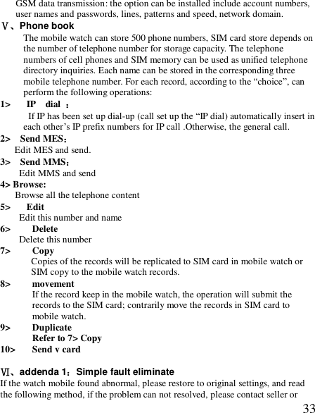  33GSM data transmission: the option can be installed include account numbers, user names and passwords, lines, patterns and speed, network domain. Ⅴ、Phone book The mobile watch can store 500 phone numbers, SIM card store depends on the number of telephone number for storage capacity. The telephone numbers of cell phones and SIM memory can be used as unified telephone directory inquiries. Each name can be stored in the corresponding three mobile telephone number. For each record, according to the “choice”, can perform the following operations: 1&gt; IP  dial  ：  If IP has been set up dial-up (call set up the “IP dial) automatically insert in each other’s IP prefix numbers for IP call .Otherwise, the general call. 2&gt;  Send MES： Edit MES and send. 3&gt;  Send MMS：    Edit MMS and send 4&gt; Browse:    Browse all the telephone content 5&gt; Edit Edit this number and name 6&gt; Delete Delete this number 7&gt; Copy Copies of the records will be replicated to SIM card in mobile watch or SIM copy to the mobile watch records. 8&gt; movement If the record keep in the mobile watch, the operation will submit the records to the SIM card; contrarily move the records in SIM card to mobile watch.   9&gt; Duplicate Refer to 7&gt; Copy 10&gt; Send v card Ⅵ、addenda 1：Simple fault eliminate If the watch mobile found abnormal, please restore to original settings, and read the following method, if the problem can not resolved, please contact seller or 