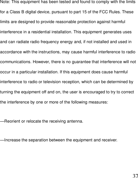  37Note: This equipment has been tested and found to comply with the limits for a Class B digital device, pursuant to part 15 of the FCC Rules. These limits are designed to provide reasonable protection against harmful interference in a residential installation. This equipment generates uses and can radiate radio frequency energy and, if not installed and used in accordance with the instructions, may cause harmful interference to radio communications. However, there is no guarantee that interference will not occur in a particular installation. If this equipment does cause harmful interference to radio or television reception, which can be determined by turning the equipment off and on, the user is encouraged to try to correct the interference by one or more of the following measures: —Reorient or relocate the receiving antenna. —Increase the separation between the equipment and receiver. 