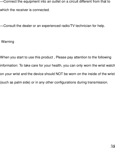  38—Connect the equipment into an outlet on a circuit different from that to which the receiver is connected. —Consult the dealer or an experienced radio/TV technician for help.  Warning When you start to use this product , Please pay attention to the following information: To take care for your health, you can only worn the wrist watch on your wrist and the device should NOT be worn on the inside of the wrist (such as palm side) or in any other configurations during transmission. 