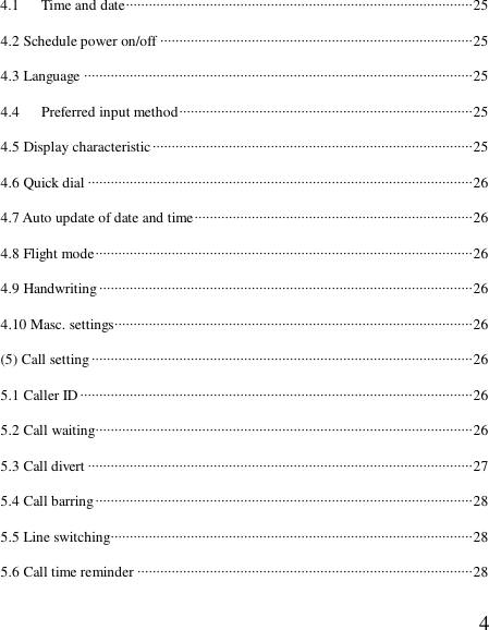  44.1   Time and date···························································································25 4.2 Schedule power on/off ··················································································25 4.3 Language ······································································································25 4.4   Preferred input method·············································································25 4.5 Display characteristic····················································································25 4.6 Quick dial ·····································································································26 4.7 Auto update of date and time·········································································26 4.8 Flight mode···································································································26 4.9 Handwriting··································································································26 4.10 Masc. settings······························································································26 (5) Call setting····································································································26 5.1 Caller ID ·······································································································26 5.2 Call waiting···································································································26 5.3 Call divert ·····································································································27 5.4 Call barring···································································································28 5.5 Line switching·······························································································28 5.6 Call time reminder ························································································28 