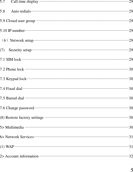  55.7   Call time display ······················································································29 5.8   Auto redials······························································································29 5.9 Closed user group ·························································································29 5.10 IP number····································································································29 （6）Network setup···························································································29 (7)  Security setup·····························································································29 7.1 SIM lock·······································································································29 7.2 Phone lock ····································································································30 7.3 Keypad lock··································································································30 7.4 Fixed dial······································································································30 7.5 Barred dial ····································································································30 7.6 Change password ··························································································30 (8) Restore factory settings ·················································································30 5&gt; Multimedia ····································································································30 6&gt; Network Services···························································································31 (1) WAP··············································································································31 2&gt; Account information······················································································32 