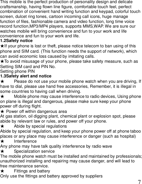  7This mobile is the perfect production of personality design and delicate craftsmanship, having flown line figure, comfortable touch feel, perfect combination of convenient hand writing function and keypad, colorful touch screen, dulcet ring tones, cartoon incoming call icons, huge manage function of files, fashionable camera and video function, long time voice record function,MP3/MP4 players, supports MMS,WAP. We are sure our watches mobile will bring convenience and fun to your work and life    convenience and fun to your work and life. 1.2Safety notice ★If your phone is lost or theft, please notice telecom to ban using of this phone and SIM card. (This function needs the support of network), which can avoid economic loss caused by imitating calls.     ★To avoid misusage of your phone, please take safety measure, such as  Setting SIM card and PIN No.   Setting phone PIN 1.3Safety alert and notice  ★ Please do not use your mobile phone watch when you are driving, If have to dial, please use hand free accessories, Remember, it is illegal in some countries to having call when driving. ★ Mobile phone may cause interference to radio devices, Using phone on plane is illegal and dangerous, please make sure keep your phone power off during flight. ★ Power off within dangerous area At gas station, oil digging plant, chemical plant or explosion spot, please abide by relevant law or rules, and power off your phone. ★ Abide by special regulations Abide by special regulation, and keep your phone power off at phone taboo places or any place may cause interference or danger (such as hospital) ★ Interference Any phone may have talk quality interference by radio wave  ★ Specialization service The mobile phone watch must be installed and maintained by professionals;unauthorized installing and repairing may cause danger, and will lead to free maintenance service.  ★ Fittings and battery Only use the fittings and battery approved by suppliers 