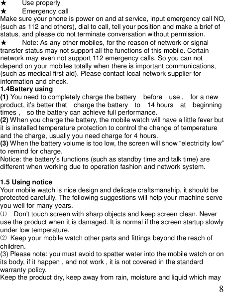  8★ Use properly ★ Emergency call Make sure your phone is power on and at service, input emergency call NO, (such as 112 and others), dial to call, tell your position and make a brief of status, and please do not terminate conversation without permission. ★ Note: As any other mobiles, for the reason of network or signal transfer status may not support all the functions of this mobile. Certain network may even not support 112 emergency calls. So you can not depend on your mobiles totally when there is important communications, (such as medical first aid). Please contact local network supplier for information and check. 1.4Battery using  (1) You need to completely charge the battery  before  use ,  for a new  product, it’s better that  charge the battery  to  14 hours  at  beginning  times ,  so the battery can achieve full performance. (2) When you charge the battery, the mobile watch will have a little fever but it is installed temperature protection to control the change of temperature and the charge, usually you need charge for 4 hours. (3) When the battery volume is too low, the screen will show “electricity low” to remind for charge. Notice: the battery’s functions (such as standby time and talk time) are different when working due to operation fashion and network system.  1.5 Using notice Your mobile watch is nice design and delicate craftsmanship, it should be protected carefully. The following suggestions will help your machine serve you well for many years. ⑴  Don’t touch screen with sharp objects and keep screen clean. Never use the product when it is damaged. It is normal if the screen startup slowly under low temperature. ⑵ Keep your mobile watch other parts and fittings beyond the reach of children. (3) Please note: you must avoid to spatter water into the mobile watch or on its body, if it happen , and not work , it is not covered in the standard warranty policy. Keep the product dry, keep away from rain, moisture and liquid which may 