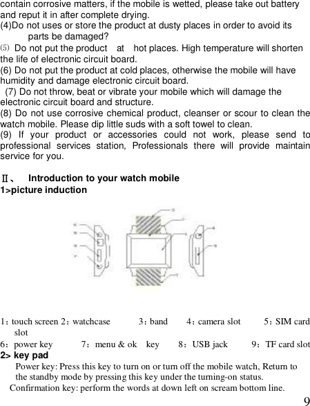  9contain corrosive matters, if the mobile is wetted, please take out battery and reput it in after complete drying. (4)Do not uses or store the product at dusty places in order to avoid its parts be damaged? ⑸ Do not put the product  at  hot places. High temperature will shorten the life of electronic circuit board. (6) Do not put the product at cold places, otherwise the mobile will have humidity and damage electronic circuit board.  (7) Do not throw, beat or vibrate your mobile which will damage the electronic circuit board and structure. (8) Do not use corrosive chemical product, cleanser or scour to clean the watch mobile. Please dip little suds with a soft towel to clean. (9) If your product or accessories could not work, please send to professional services station, Professionals there will provide maintain service for you.  Ⅱ、  Introduction to your watch mobile  1&gt;picture induction                                                 1：touch screen 2：watchcase      3：band    4：camera slot     5：SIM card slot    6：power key      7：menu &amp; ok  key    8：USB jack     9：TF card slot 2&gt; key pad Power key: Press this key to turn on or turn off the mobile watch, Return to the standby mode by pressing this key under the turning-on status. Confirmation key: perform the words at down left on scream bottom line. 