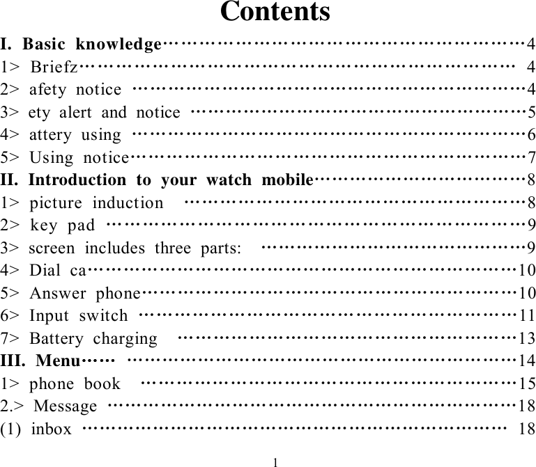   1Contents I. Basic knowledge……………………………………………………4 1&gt; Briefz……………………………………………………………… 4 2&gt; afety notice  …………………………………………………………4 3&gt; ety alert and notice  …………………………………………………5 4&gt; attery using  …………………………………………………………6 5&gt; Using notice…………………………………………………………7 II. Introduction to your watch mobile………………………………8 1&gt; picture induction  …………………………………………………8 2&gt; key pad  ……………………………………………………………9 3&gt; screen includes three parts:  ………………………………………9 4&gt; Dial ca………………………………………………………………10 5&gt; Answer phone………………………………………………………10 6&gt; Input switch  ………………………………………………………11 7&gt; Battery charging  …………………………………………………13 III. Menu…… …………………………………………………………14 1&gt; phone book  ………………………………………………………15 2.&gt; Message  ……………………………………………………………18 (1) inbox  ……………………………………………………………… 18 