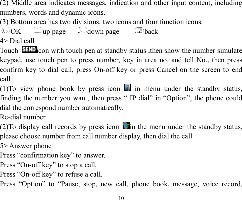   10 (2) Middle area indicates messages, indication and other input content, including numbers, words and dynamic icons. (3) Bottom area has two divisions: two icons and four function icons. OK    up page    down page     back  4&gt; Dial call Touch  icon with touch pen at standby status ,then show the number simulate keypad, use touch pen to press number, key in area no. and tell No., then press confirm key to dial call, press On-off key or press Cancel on the screen to end call. (1)To view phone book by press icon   in menu under the standby status, finding the number you want, then press “ IP dial” in “Option”, the phone could dial the correspond number automatically. Re-dial number (2)To display call records by press icon  in the menu under the standby status, please choose number from call number display, then dial the call. 5&gt; Answer phone Press “confirmation key” to answer. Press “On-off key” to stop a call. Press “On-off key” to refuse a call. Press  “Option” to  “Pause, stop, new call, phone book, message, voice record, 