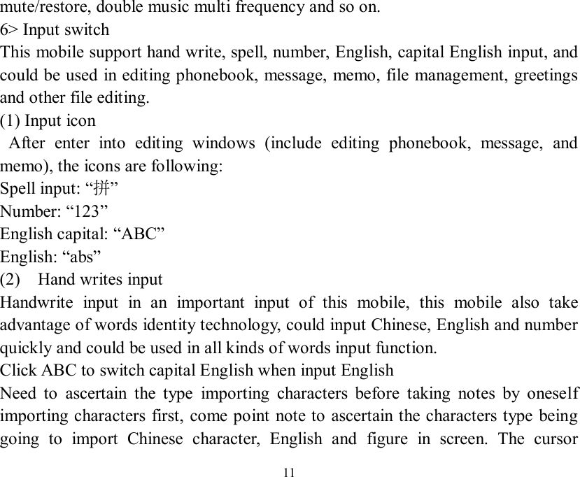  11 mute/restore, double music multi frequency and so on. 6&gt; Input switch This mobile support hand write, spell, number, English, capital English input, and could be used in editing phonebook, message, memo, file management, greetings and other file editing. (1) Input icon  After enter into editing windows (include editing phonebook, message, and memo), the icons are following: Spell input: “拼” Number: “123” English capital: “ABC” English: “abs” (2)  Hand writes input  Handwrite input in an important input of this mobile, this mobile also take advantage of words identity technology, could input Chinese, English and number quickly and could be used in all kinds of words input function. Click ABC to switch capital English when input English Need to ascertain the type importing characters before taking notes by oneself importing characters first, come point note to ascertain the characters type being going to import Chinese character, English and figure in screen. The cursor 