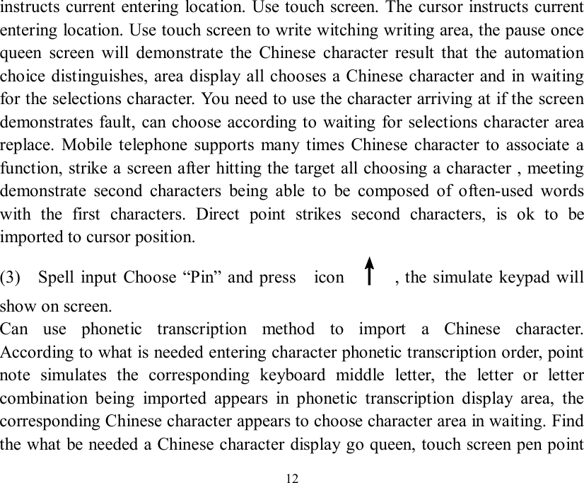   12 instructs current entering location. Use touch screen. The cursor instructs current entering location. Use touch screen to write witching writing area, the pause once queen screen will demonstrate the Chinese character result that the automation choice distinguishes, area display all chooses a Chinese character and in waiting for the selections character. You need to use the character arriving at if the screen demonstrates fault, can choose according to waiting for selections character area replace. Mobile telephone supports many times Chinese character to associate a function, strike a screen after hitting the target all choosing a character , meeting demonstrate second characters being able to be composed of often-used words with the first characters. Direct point strikes second characters, is ok to be imported to cursor position. (3)  Spell input Choose  “Pin” and press  icon  ↑ , the simulate keypad will show on screen. Can use phonetic transcription method to import a Chinese character.   According to what is needed entering character phonetic transcription order, point note simulates the corresponding keyboard middle letter, the letter or letter combination being imported appears in phonetic transcription display area, the corresponding Chinese character appears to choose character area in waiting. Find the what be needed a Chinese character display go queen, touch screen pen point 