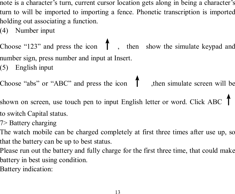   13 note is a character’s turn, current cursor location gets along in being a character’s turn to will be imported to importing a fence. Phonetic transcription is imported holding out associating a function. (4)  Number input    Choose  “123” and press the icon  ↑ ,  then  show the simulate keypad and number sign, press number and input at Insert. (5)  English input  Choose  “abs” or  “ABC” and press the icon  ↑  ,then simulate screen will be shown on screen, use touch pen to input English letter or word. Click ABC↑   to switch Capital status. 7&gt; Battery charging The watch mobile can be charged completely at first three times after use up, so that the battery can be up to best status. Please run out the battery and fully charge for the first three time, that could make battery in best using condition. Battery indication:  