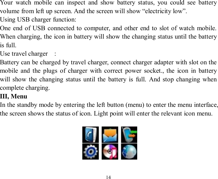   14 Your watch mobile can inspect and show battery status, you could see battery volume from left up screen. And the screen will show “electricity low”. Using USB charger function: One end of USB connected to computer, and other end to slot of watch mobile. When charging, the icon in battery will show the changing status until the battery is full. Use travel charger  : Battery can be charged by travel charger, connect charger adapter with slot on the mobile and the plugs of charger with correct power socket., the icon in battery will show the changing status until the battery is full. And stop changing when complete charging. III, Menu In the standby mode by entering the left button (menu) to enter the menu interface, the screen shows the status of icon. Light point will enter the relevant icon menu.    