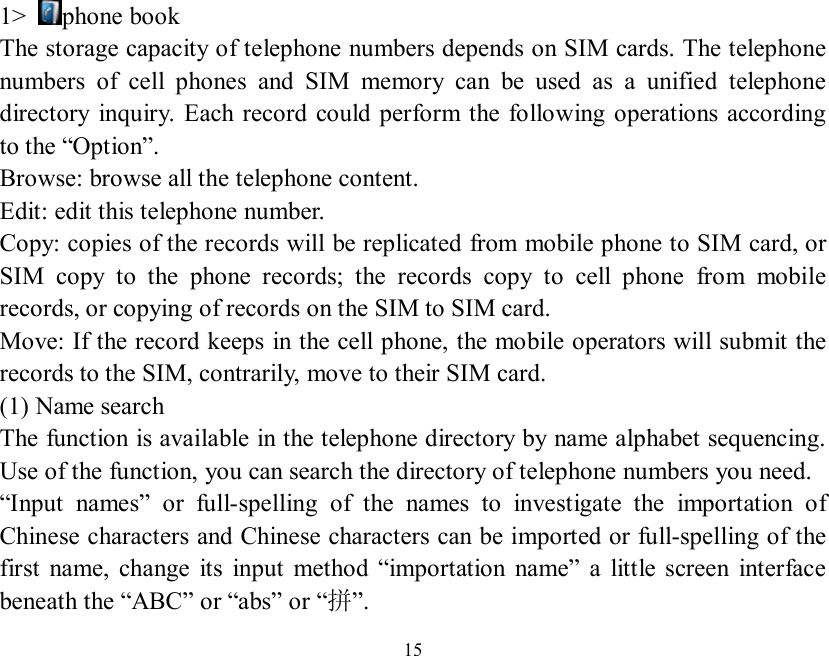   15  1&gt;  phone book The storage capacity of telephone numbers depends on SIM cards. The telephone numbers of cell phones and SIM memory can be used as a unified telephone directory inquiry. Each record could perform the following operations according to the “Option”. Browse: browse all the telephone content. Edit: edit this telephone number. Copy: copies of the records will be replicated from mobile phone to SIM card, or SIM copy to the phone records; the records copy to cell phone from mobile records, or copying of records on the SIM to SIM card. Move: If the record keeps in the cell phone, the mobile operators will submit the records to the SIM, contrarily, move to their SIM card. (1) Name search The function is available in the telephone directory by name alphabet sequencing. Use of the function, you can search the directory of telephone numbers you need. “Input names” or full-spelling of the names to investigate the importation of Chinese characters and Chinese characters can be imported or full-spelling of the first name, change its input method  “importation name” a little screen interface beneath the “ABC” or “abs” or “拼”. 