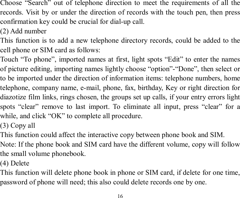   16 Choose  “Search” out of telephone direction to meet the requirements of all the records. Visit by or under the direction of records with the touch pen, then press confirmation key could be crucial for dial-up call. (2) Add number This function is to add a new telephone directory records, could be added to the cell phone or SIM card as follows: Touch “To phone”, imported names at first, light spots “Edit” to enter the names of picture editing, importing names lightly choose “option”-“Done”, then select or to be imported under the direction of information items: telephone numbers, home telephone, company name, e-mail, phone, fax, birthday, Key or right direction for diazotize film links, rings chosen, the groups set up calls, if your entry errors light spots  “clear” remove to last import. To eliminate all input, press  “clear” for a while, and click “OK” to complete all procedure. (3) Copy all This function could affect the interactive copy between phone book and SIM. Note: If the phone book and SIM card have the different volume, copy will follow the small volume phonebook. (4) Delete This function will delete phone book in phone or SIM card, if delete for one time, password of phone will need; this also could delete records one by one. 