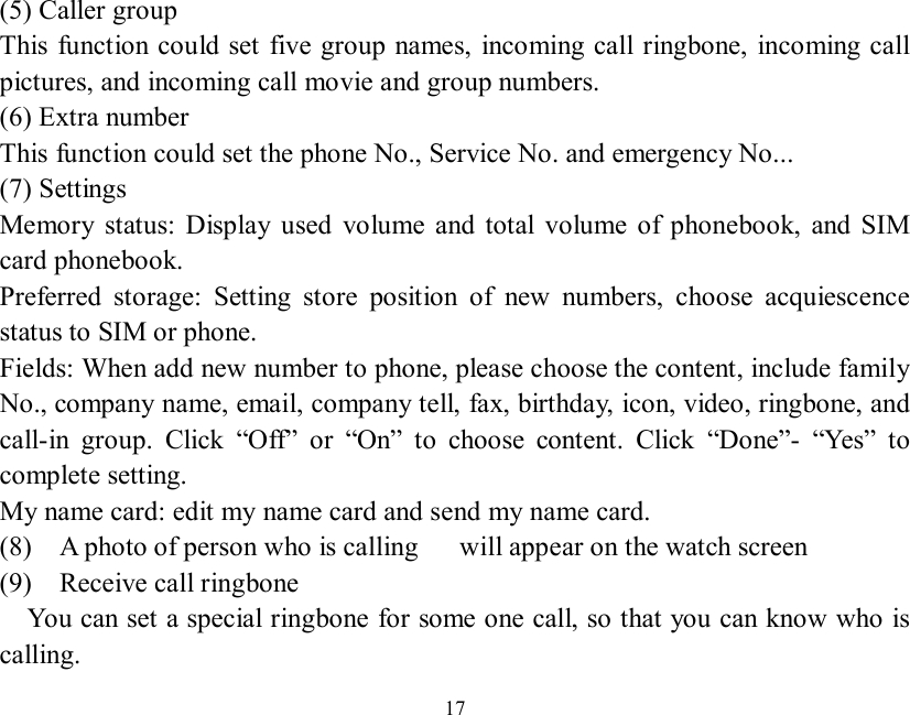   17  (5) Caller group  This function could set five group names, incoming call ringbone, incoming call pictures, and incoming call movie and group numbers. (6) Extra number This function could set the phone No., Service No. and emergency No... (7) Settings Memory status: Display used volume and total volume of phonebook, and SIM card phonebook. Preferred storage: Setting store position of new numbers, choose acquiescence status to SIM or phone. Fields: When add new number to phone, please choose the content, include family No., company name, email, company tell, fax, birthday, icon, video, ringbone, and call-in group. Click  “Off” or  “On” to choose content. Click  “Done”-  “Yes” to complete setting. My name card: edit my name card and send my name card. (8)  A photo of person who is calling   will appear on the watch screen (9)  Receive call ringbone   You can set a special ringbone for some one call, so that you can know who is calling. 