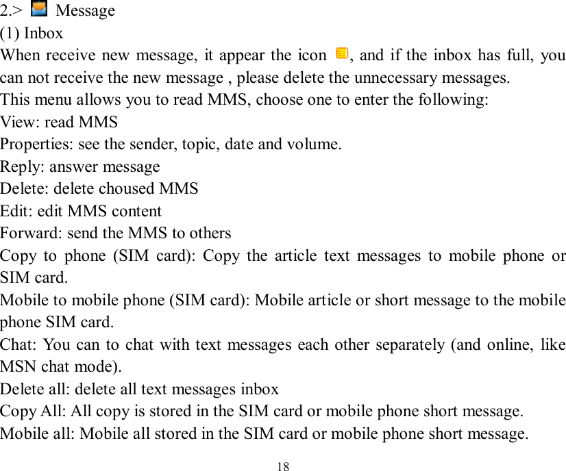   18 2.&gt;   Message (1) Inbox When receive new message, it appear the icon  , and if the inbox has full, you can not receive the new message , please delete the unnecessary messages. This menu allows you to read MMS, choose one to enter the following: View: read MMS Properties: see the sender, topic, date and volume. Reply: answer message Delete: delete choused MMS Edit: edit MMS content Forward: send the MMS to others Copy to phone (SIM card): Copy the article text messages to mobile phone or SIM card.  Mobile to mobile phone (SIM card): Mobile article or short message to the mobile phone SIM card.  Chat: You can to chat with text messages each other separately (and online, like MSN chat mode).  Delete all: delete all text messages inbox  Copy All: All copy is stored in the SIM card or mobile phone short message.  Mobile all: Mobile all stored in the SIM card or mobile phone short message.  