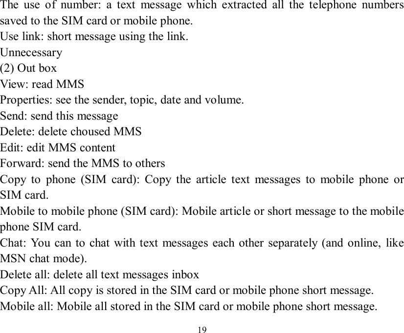   19 The use of number: a text message which extracted all the telephone numbers saved to the SIM card or mobile phone.  Use link: short message using the link.  Unnecessary (2) Out box  View: read MMS Properties: see the sender, topic, date and volume. Send: send this message  Delete: delete choused MMS Edit: edit MMS content Forward: send the MMS to others Copy to phone (SIM card): Copy the article text messages to mobile phone or SIM card.  Mobile to mobile phone (SIM card): Mobile article or short message to the mobile phone SIM card.  Chat: You can to chat with text messages each other separately (and online, like MSN chat mode).  Delete all: delete all text messages inbox  Copy All: All copy is stored in the SIM card or mobile phone short message.  Mobile all: Mobile all stored in the SIM card or mobile phone short message.  