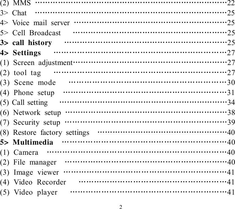   2(2) MMS  …………………………………………………………………22 3&gt; Chat  …………………………………………………………………25 4&gt; Voice mail server  ……………………………………………………25 5&gt; Cell Broadcast   ……………………………………………………25 3&gt; call history   ………………………………………………………25 4&gt; Settings   …………………………………………………………27 (1) Screen adjustment……………………………………………………27 (2) tool tag   …………………………………………………………27 (3) Scene mode   ……………………………………………………30 (4) Phone setup  ………………………………………………………31 (5) Call setting   …………………………………………………………34 (6) Network setup  ………………………………………………………38 (7) Security setup  ………………………………………………………39 (8) Restore factory settings  ……………………………………………40 5&gt; Multimedia  ………………………………………………………40 (1) Camera  ……………………………………………………………40 (2) File manager  ………………………………………………………40 (3) Image viewer  ………………………………………………………41 (4) Video Recorder   …………………………………………………41 (5) Video player   ……………………………………………………41 