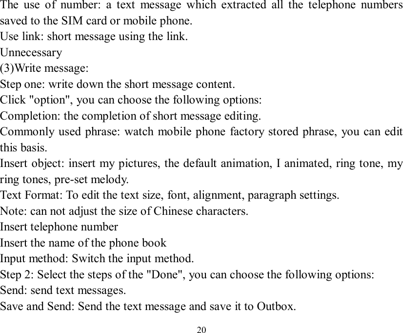   20 The use of number: a text message which extracted all the telephone numbers saved to the SIM card or mobile phone.  Use link: short message using the link.  Unnecessary (3)Write message: Step one: write down the short message content.  Click &quot;option&quot;, you can choose the following options:  Completion: the completion of short message editing.  Commonly used phrase: watch mobile phone factory stored phrase, you can edit this basis.  Insert object: insert my pictures, the default animation, I animated, ring tone, my ring tones, pre-set melody.  Text Format: To edit the text size, font, alignment, paragraph settings.  Note: can not adjust the size of Chinese characters.  Insert telephone number  Insert the name of the phone book  Input method: Switch the input method.  Step 2: Select the steps of the &quot;Done&quot;, you can choose the following options:  Send: send text messages.  Save and Send: Send the text message and save it to Outbox.  