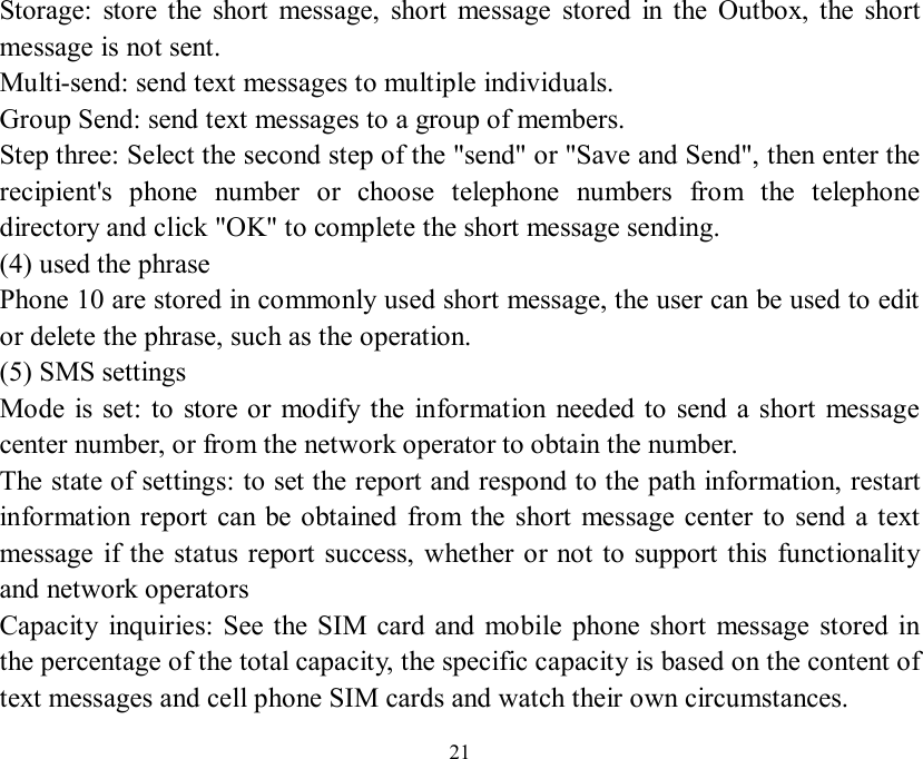   21 Storage: store the short message, short message stored in the Outbox, the short message is not sent.  Multi-send: send text messages to multiple individuals.  Group Send: send text messages to a group of members.  Step three: Select the second step of the &quot;send&quot; or &quot;Save and Send&quot;, then enter the recipient&apos;s phone number or choose telephone numbers from the telephone directory and click &quot;OK&quot; to complete the short message sending.  (4) used the phrase  Phone 10 are stored in commonly used short message, the user can be used to edit or delete the phrase, such as the operation.  (5) SMS settings  Mode is set: to store or modify the information needed to send a short message center number, or from the network operator to obtain the number.  The state of settings: to set the report and respond to the path information, restart information report can be obtained from the short message center to send a text message if the status report success, whether or not to support this functionality and network operators  Capacity inquiries: See the SIM card and mobile phone short message stored in the percentage of the total capacity, the specific capacity is based on the content of text messages and cell phone SIM cards and watch their own circumstances.  